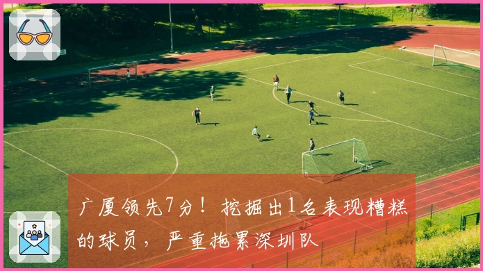 广厦领先7分！挖掘出1名表现糟糕的球员，严重拖累深圳队