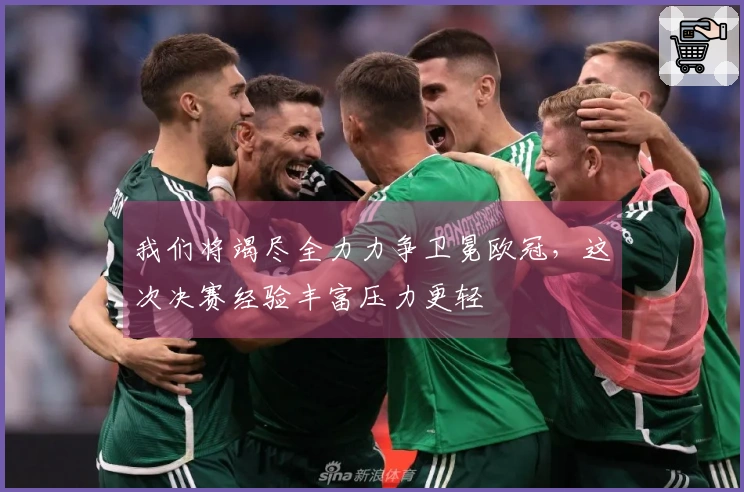 我们将竭尽全力力争卫冕欧冠,这次决赛经验丰富压力更轻