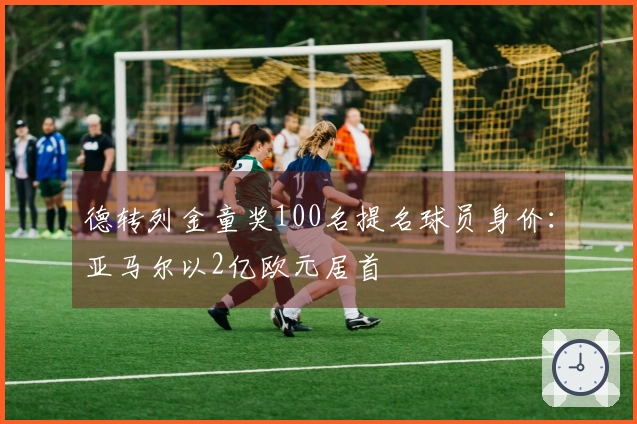 德转列金童奖100名提名球员身价：亚马尔以2亿欧元居首